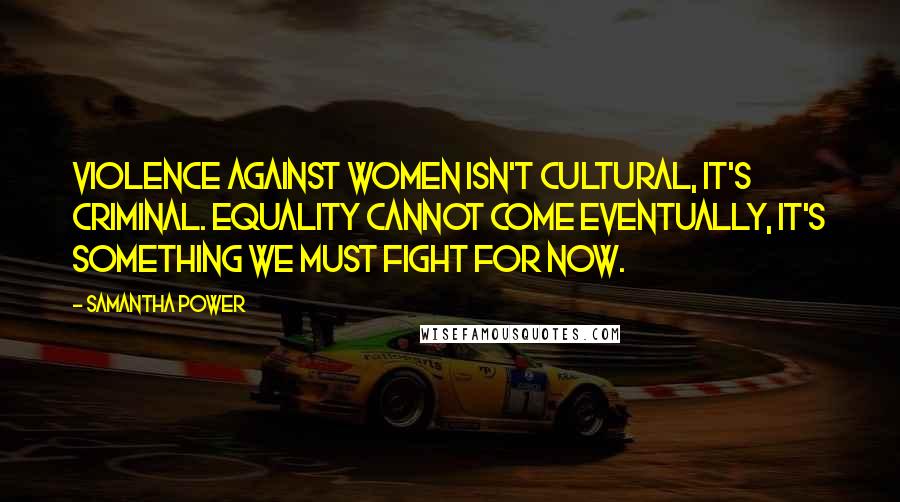 Samantha Power Quotes: Violence against women isn't cultural, it's criminal. Equality cannot come eventually, it's something we must fight for now.