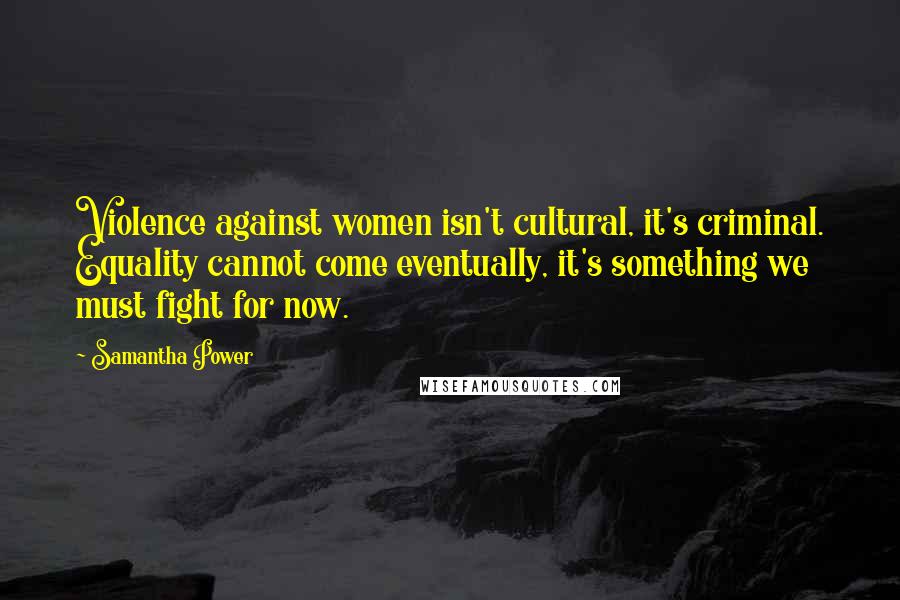 Samantha Power Quotes: Violence against women isn't cultural, it's criminal. Equality cannot come eventually, it's something we must fight for now.