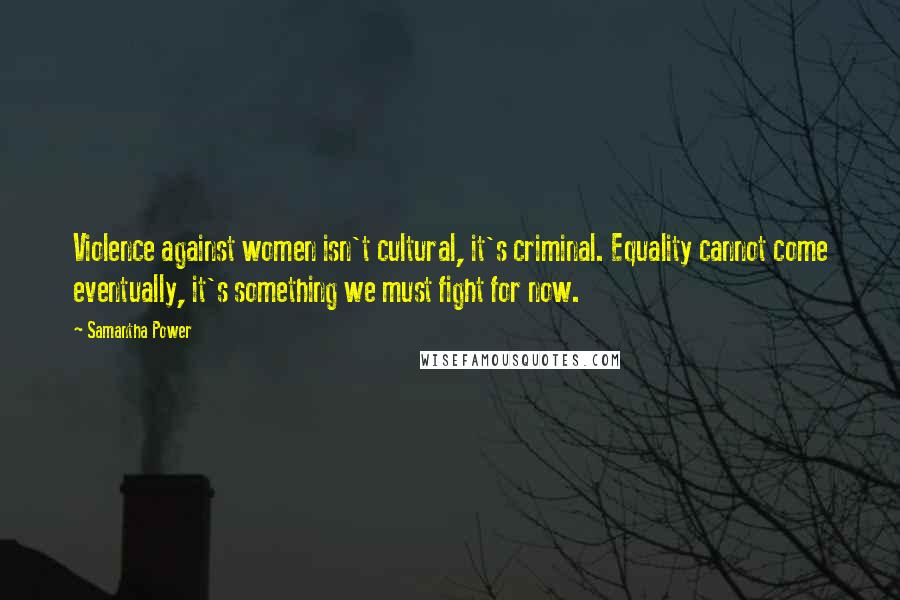 Samantha Power Quotes: Violence against women isn't cultural, it's criminal. Equality cannot come eventually, it's something we must fight for now.