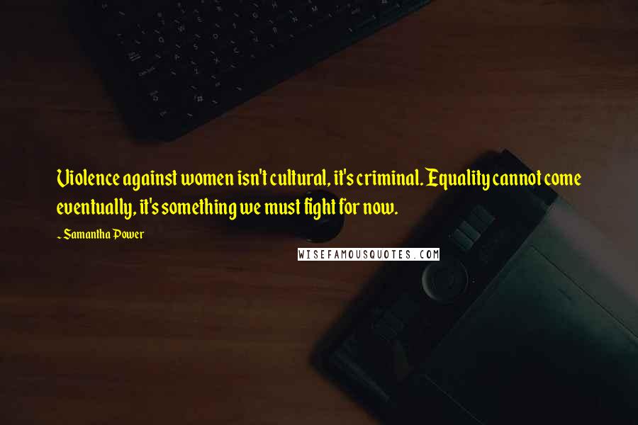 Samantha Power Quotes: Violence against women isn't cultural, it's criminal. Equality cannot come eventually, it's something we must fight for now.