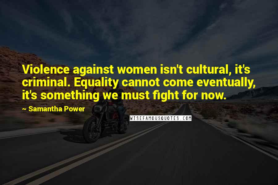 Samantha Power Quotes: Violence against women isn't cultural, it's criminal. Equality cannot come eventually, it's something we must fight for now.