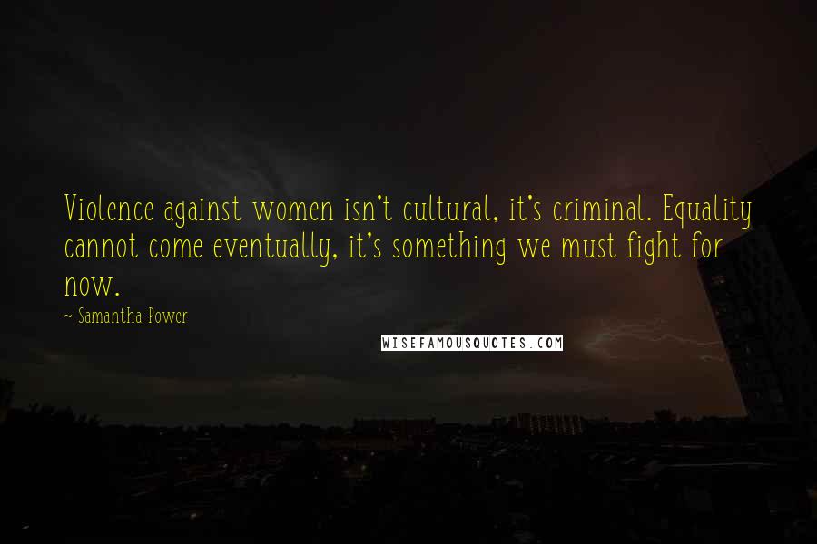 Samantha Power Quotes: Violence against women isn't cultural, it's criminal. Equality cannot come eventually, it's something we must fight for now.