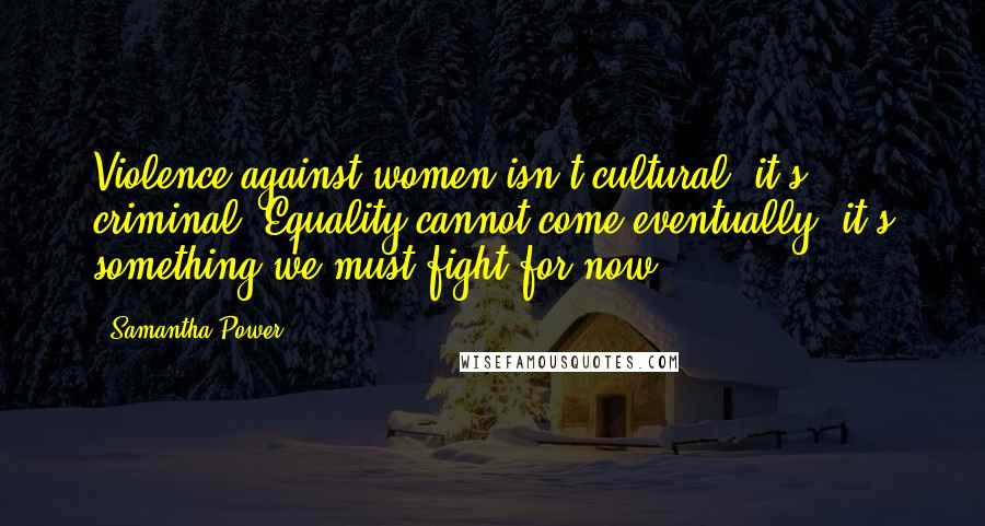 Samantha Power Quotes: Violence against women isn't cultural, it's criminal. Equality cannot come eventually, it's something we must fight for now.