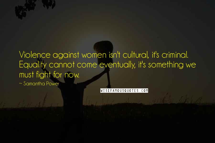 Samantha Power Quotes: Violence against women isn't cultural, it's criminal. Equality cannot come eventually, it's something we must fight for now.