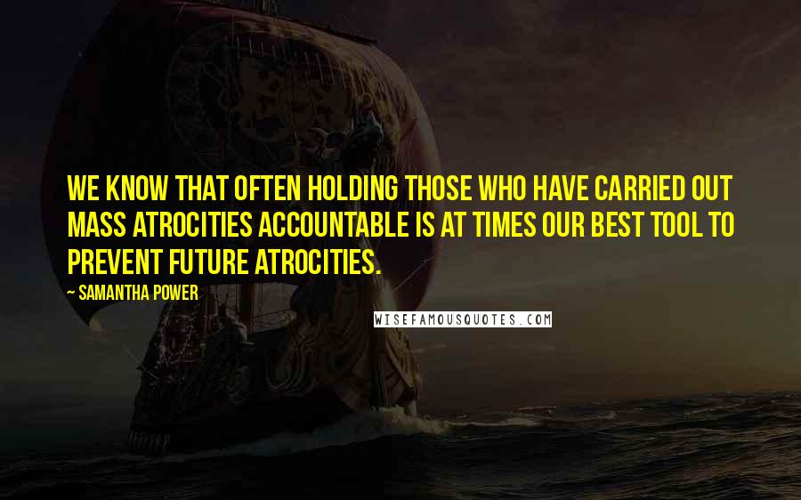 Samantha Power Quotes: We know that often holding those who have carried out mass atrocities accountable is at times our best tool to prevent future atrocities.