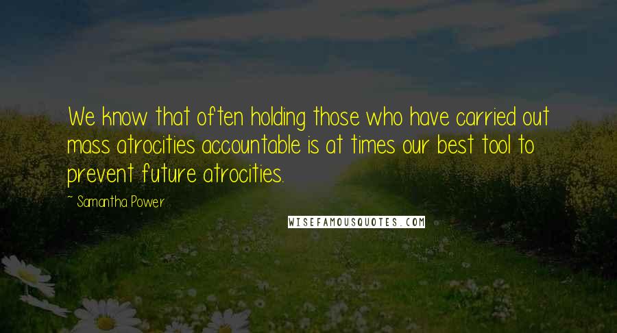 Samantha Power Quotes: We know that often holding those who have carried out mass atrocities accountable is at times our best tool to prevent future atrocities.