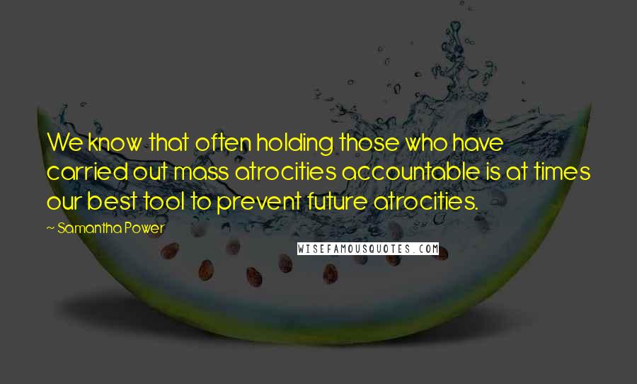 Samantha Power Quotes: We know that often holding those who have carried out mass atrocities accountable is at times our best tool to prevent future atrocities.