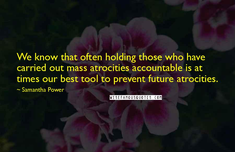 Samantha Power Quotes: We know that often holding those who have carried out mass atrocities accountable is at times our best tool to prevent future atrocities.