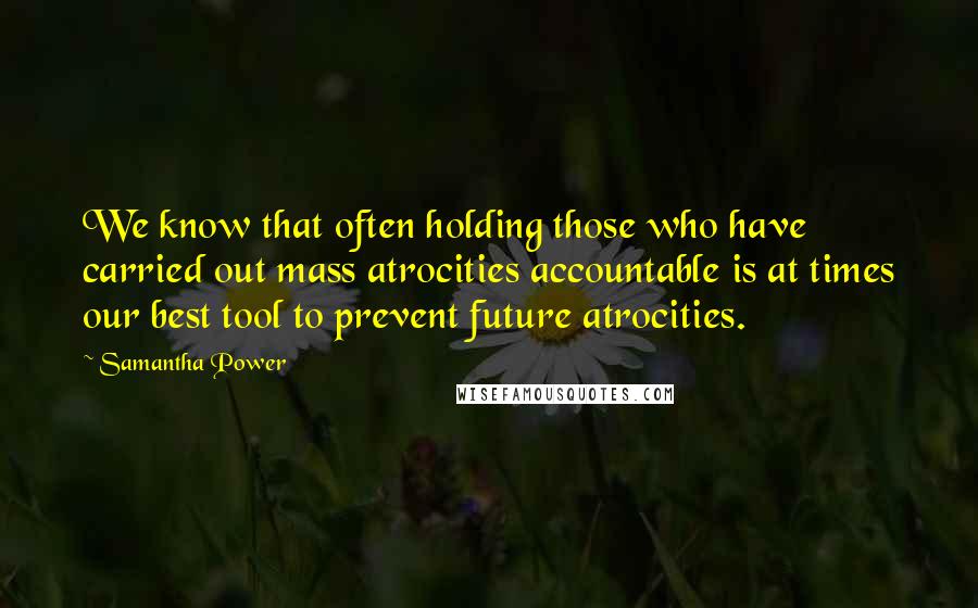 Samantha Power Quotes: We know that often holding those who have carried out mass atrocities accountable is at times our best tool to prevent future atrocities.