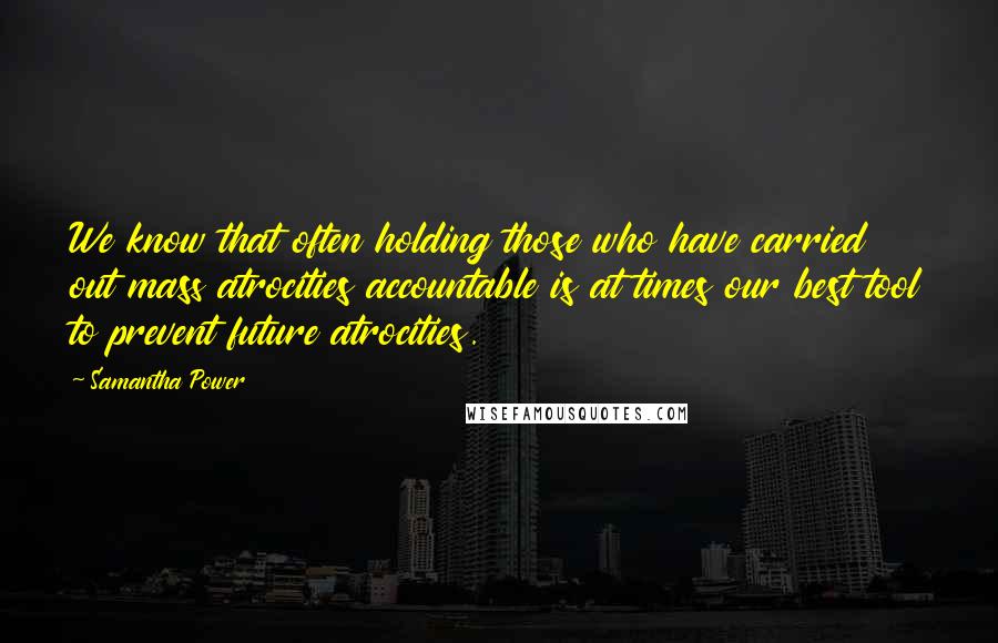 Samantha Power Quotes: We know that often holding those who have carried out mass atrocities accountable is at times our best tool to prevent future atrocities.