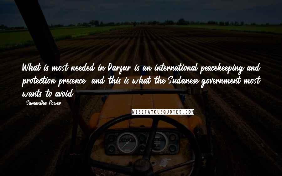 Samantha Power Quotes: What is most needed in Darfur is an international peacekeeping and protection presence, and this is what the Sudanese government most wants to avoid.