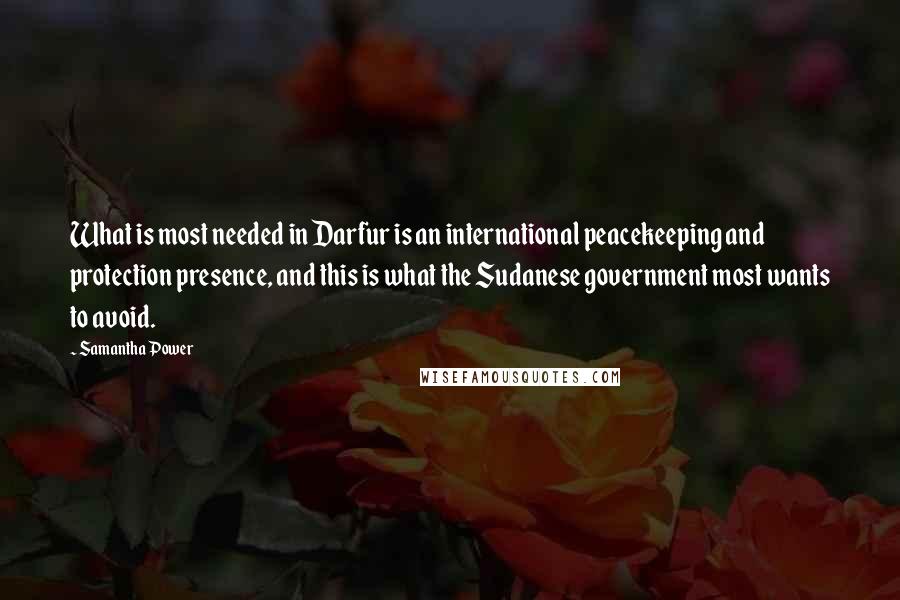 Samantha Power Quotes: What is most needed in Darfur is an international peacekeeping and protection presence, and this is what the Sudanese government most wants to avoid.