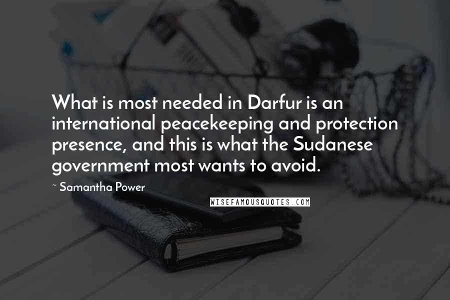 Samantha Power Quotes: What is most needed in Darfur is an international peacekeeping and protection presence, and this is what the Sudanese government most wants to avoid.