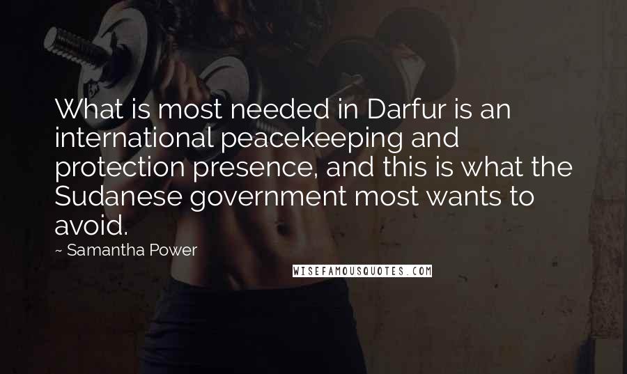 Samantha Power Quotes: What is most needed in Darfur is an international peacekeeping and protection presence, and this is what the Sudanese government most wants to avoid.