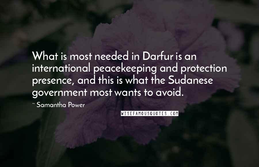 Samantha Power Quotes: What is most needed in Darfur is an international peacekeeping and protection presence, and this is what the Sudanese government most wants to avoid.