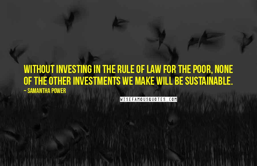 Samantha Power Quotes: Without investing in the rule of law for the poor, none of the other investments we make will be sustainable.
