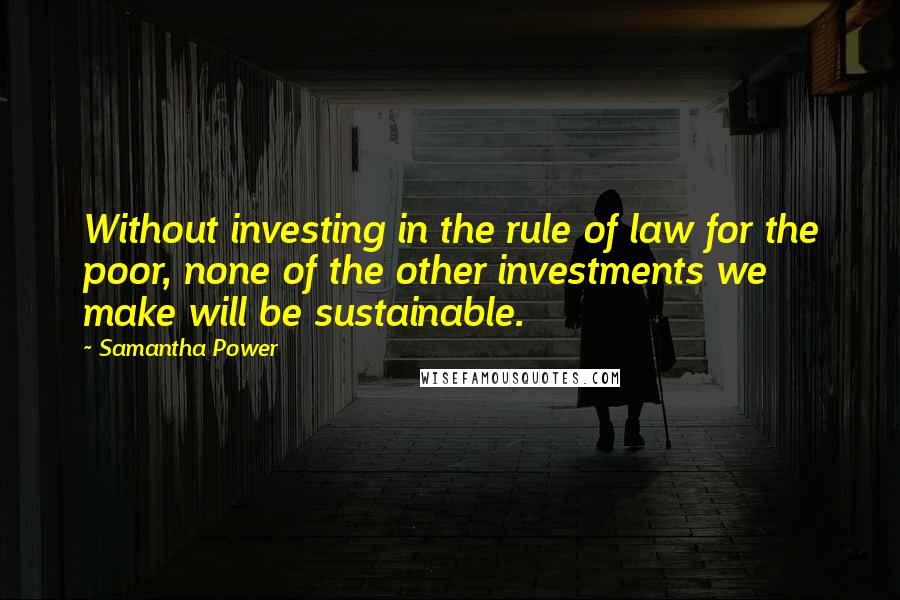 Samantha Power Quotes: Without investing in the rule of law for the poor, none of the other investments we make will be sustainable.