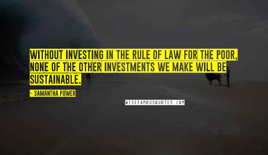 Samantha Power Quotes: Without investing in the rule of law for the poor, none of the other investments we make will be sustainable.