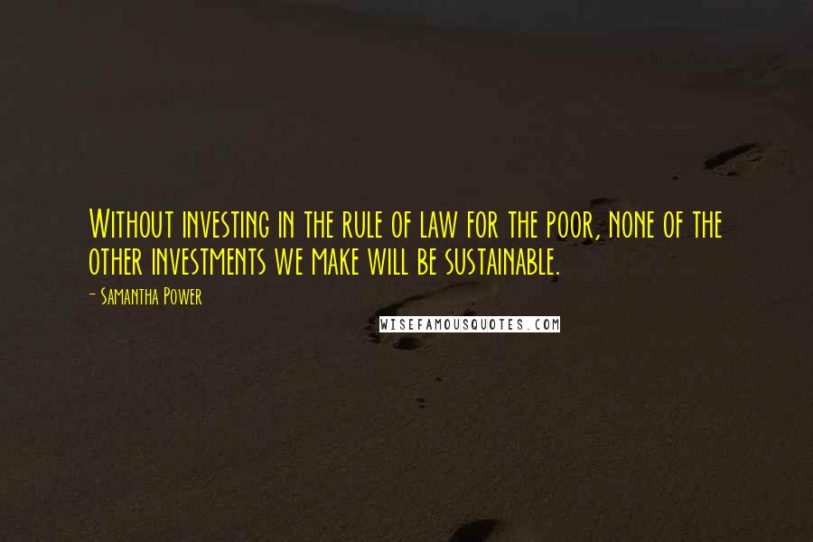 Samantha Power Quotes: Without investing in the rule of law for the poor, none of the other investments we make will be sustainable.