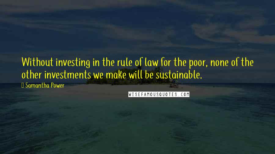 Samantha Power Quotes: Without investing in the rule of law for the poor, none of the other investments we make will be sustainable.