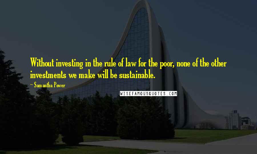 Samantha Power Quotes: Without investing in the rule of law for the poor, none of the other investments we make will be sustainable.