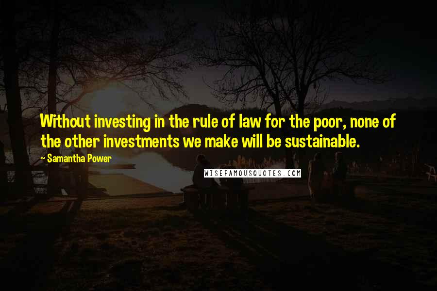 Samantha Power Quotes: Without investing in the rule of law for the poor, none of the other investments we make will be sustainable.
