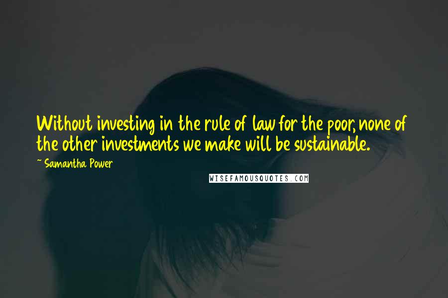 Samantha Power Quotes: Without investing in the rule of law for the poor, none of the other investments we make will be sustainable.