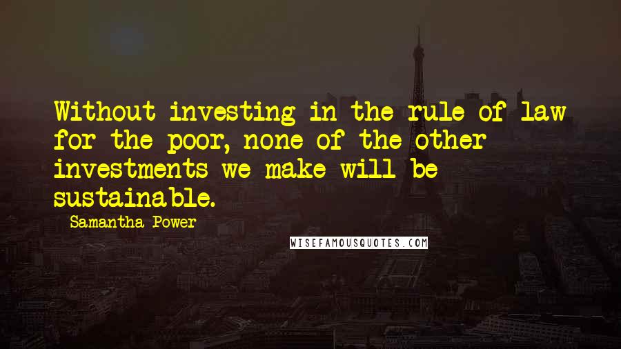 Samantha Power Quotes: Without investing in the rule of law for the poor, none of the other investments we make will be sustainable.
