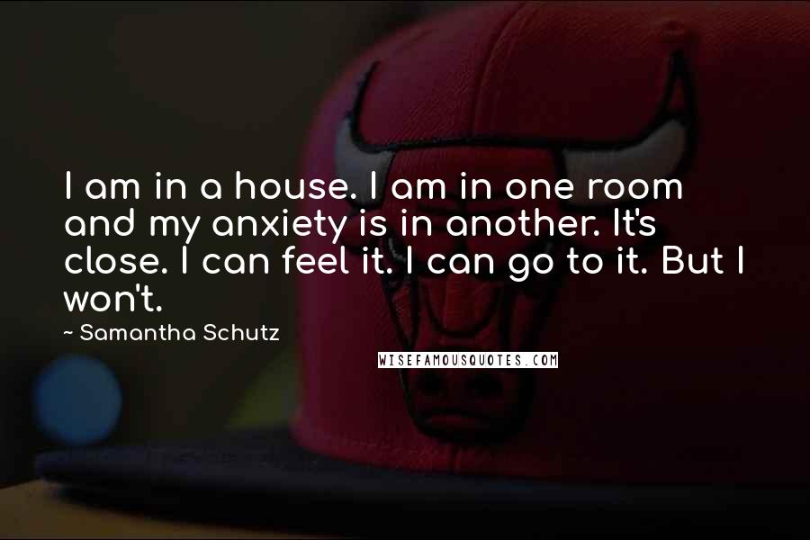 Samantha Schutz Quotes: I am in a house. I am in one room and my anxiety is in another. It's close. I can feel it. I can go to it. But I won't.