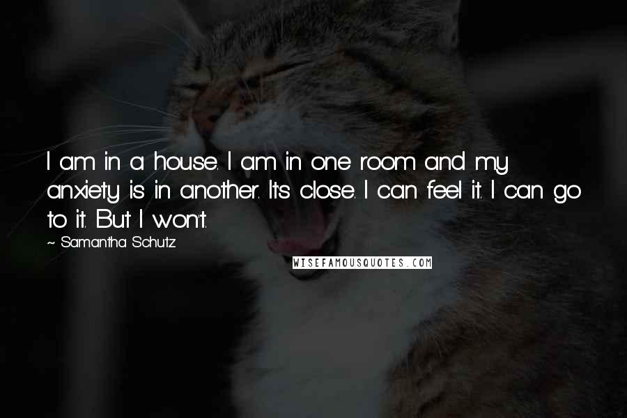 Samantha Schutz Quotes: I am in a house. I am in one room and my anxiety is in another. It's close. I can feel it. I can go to it. But I won't.