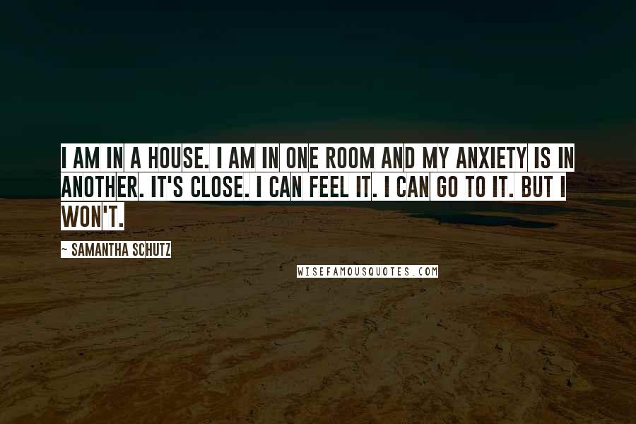 Samantha Schutz Quotes: I am in a house. I am in one room and my anxiety is in another. It's close. I can feel it. I can go to it. But I won't.