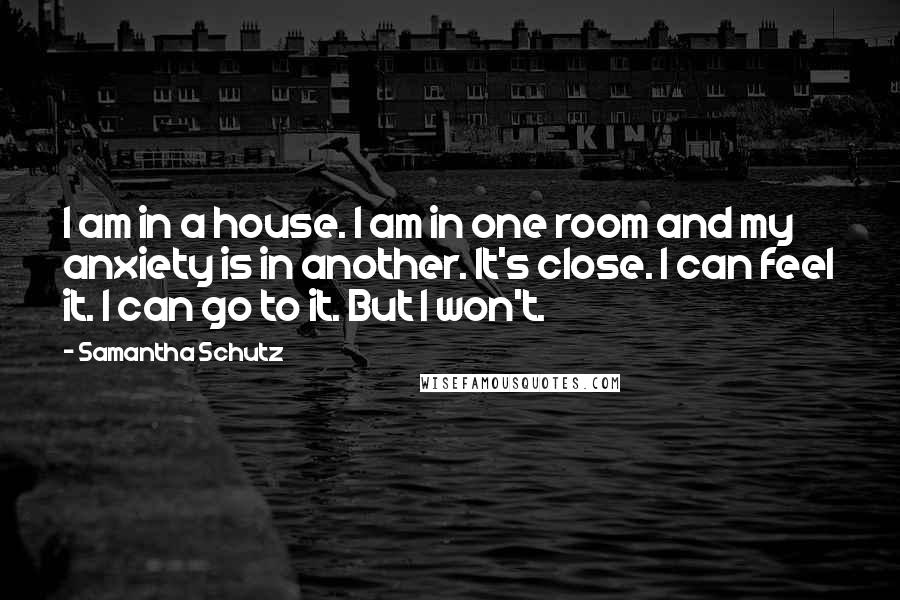 Samantha Schutz Quotes: I am in a house. I am in one room and my anxiety is in another. It's close. I can feel it. I can go to it. But I won't.