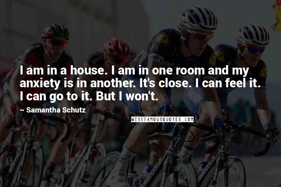 Samantha Schutz Quotes: I am in a house. I am in one room and my anxiety is in another. It's close. I can feel it. I can go to it. But I won't.