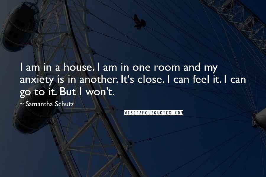 Samantha Schutz Quotes: I am in a house. I am in one room and my anxiety is in another. It's close. I can feel it. I can go to it. But I won't.