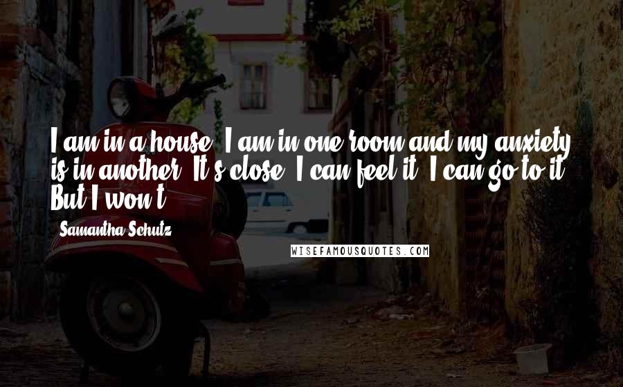 Samantha Schutz Quotes: I am in a house. I am in one room and my anxiety is in another. It's close. I can feel it. I can go to it. But I won't.