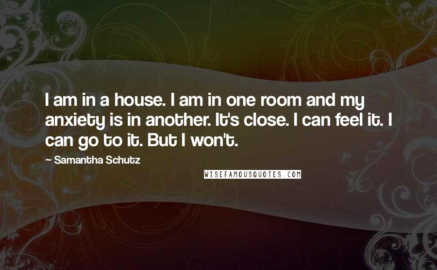 Samantha Schutz Quotes: I am in a house. I am in one room and my anxiety is in another. It's close. I can feel it. I can go to it. But I won't.