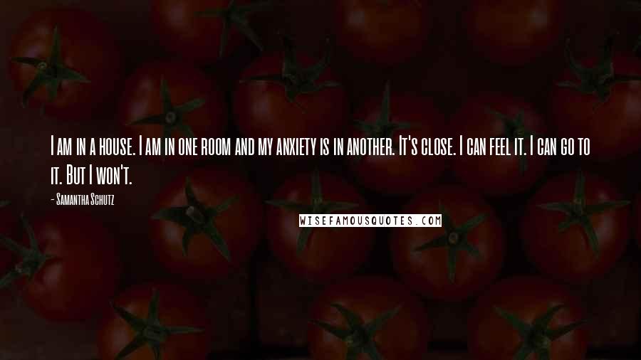 Samantha Schutz Quotes: I am in a house. I am in one room and my anxiety is in another. It's close. I can feel it. I can go to it. But I won't.