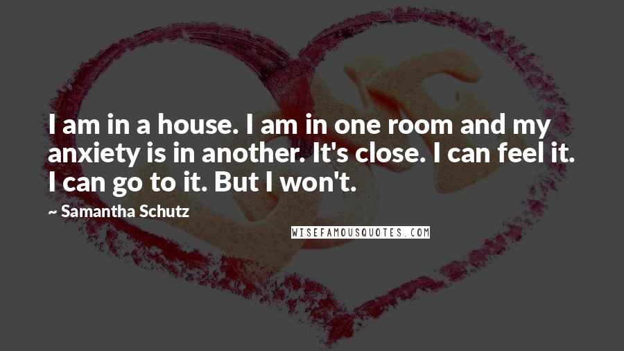 Samantha Schutz Quotes: I am in a house. I am in one room and my anxiety is in another. It's close. I can feel it. I can go to it. But I won't.