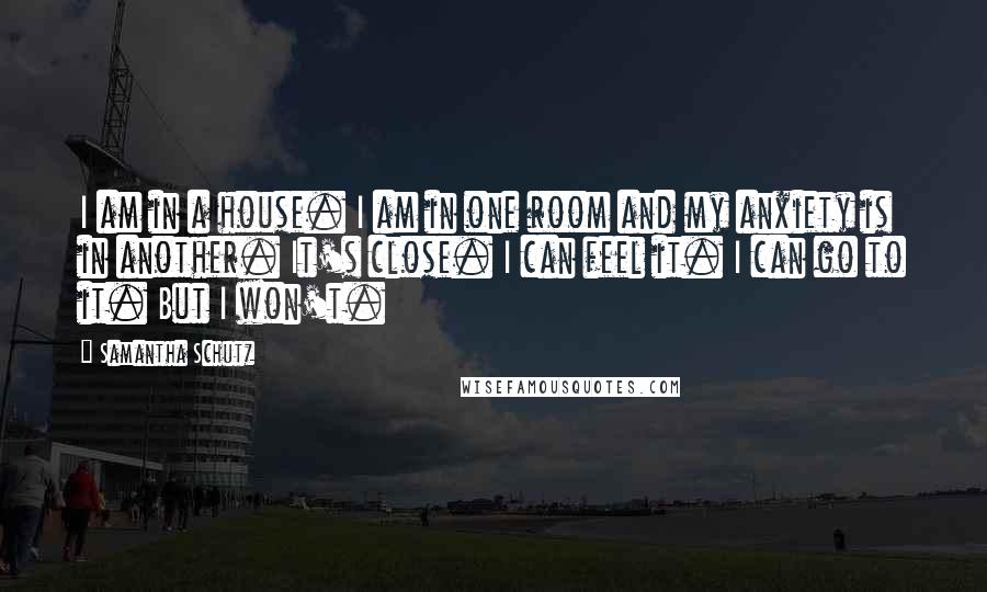 Samantha Schutz Quotes: I am in a house. I am in one room and my anxiety is in another. It's close. I can feel it. I can go to it. But I won't.