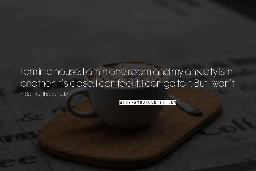 Samantha Schutz Quotes: I am in a house. I am in one room and my anxiety is in another. It's close. I can feel it. I can go to it. But I won't.