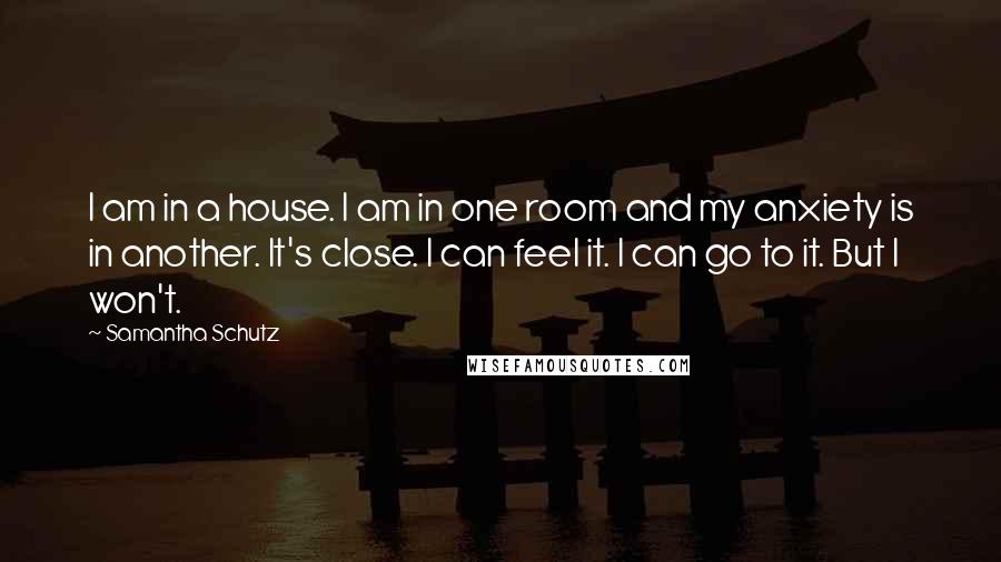 Samantha Schutz Quotes: I am in a house. I am in one room and my anxiety is in another. It's close. I can feel it. I can go to it. But I won't.