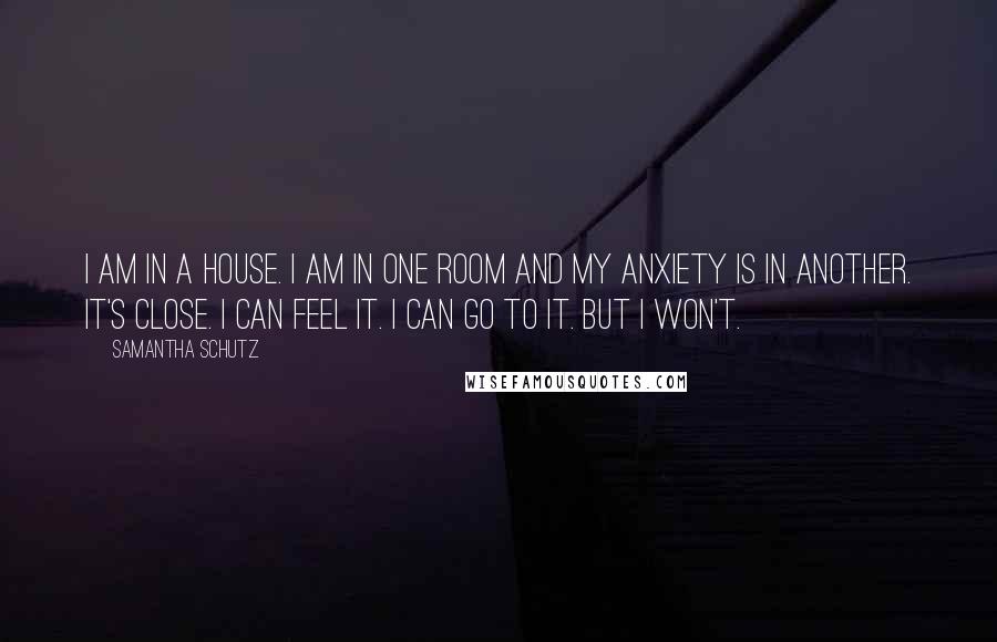 Samantha Schutz Quotes: I am in a house. I am in one room and my anxiety is in another. It's close. I can feel it. I can go to it. But I won't.