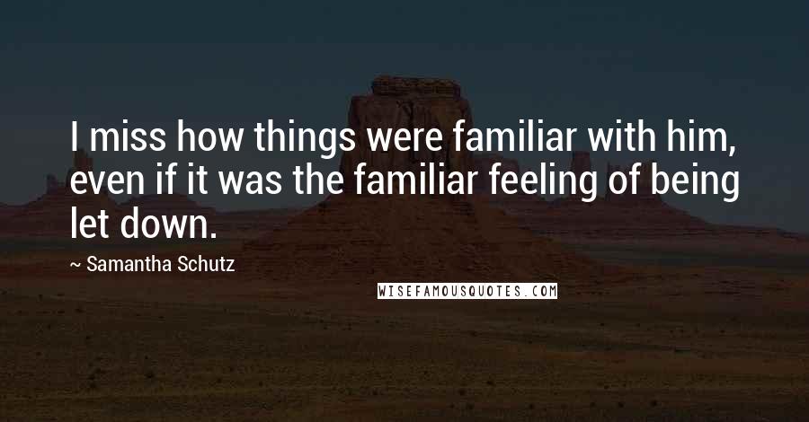 Samantha Schutz Quotes: I miss how things were familiar with him, even if it was the familiar feeling of being let down.