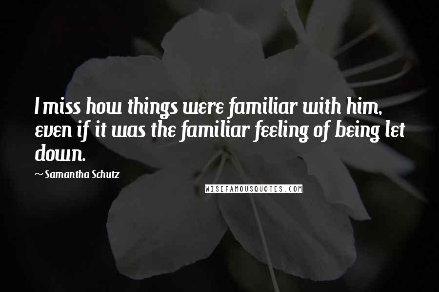 Samantha Schutz Quotes: I miss how things were familiar with him, even if it was the familiar feeling of being let down.