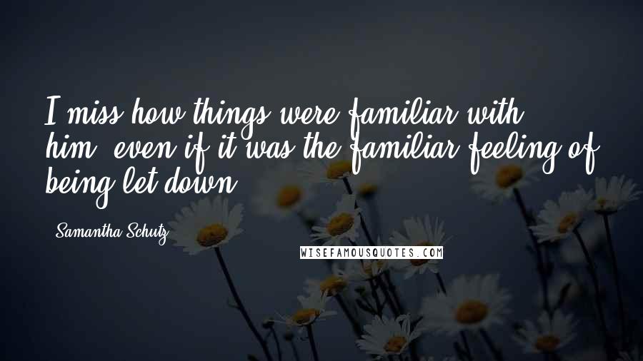 Samantha Schutz Quotes: I miss how things were familiar with him, even if it was the familiar feeling of being let down.