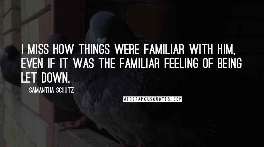 Samantha Schutz Quotes: I miss how things were familiar with him, even if it was the familiar feeling of being let down.