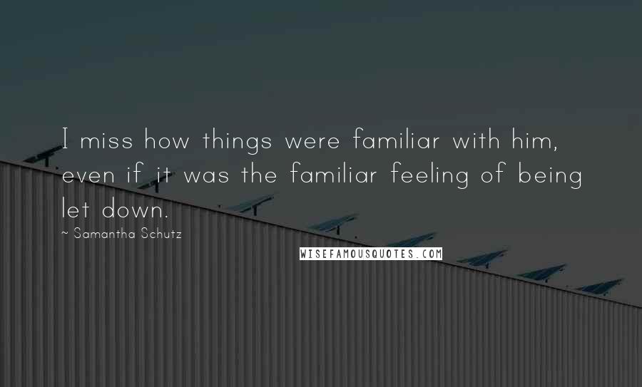 Samantha Schutz Quotes: I miss how things were familiar with him, even if it was the familiar feeling of being let down.