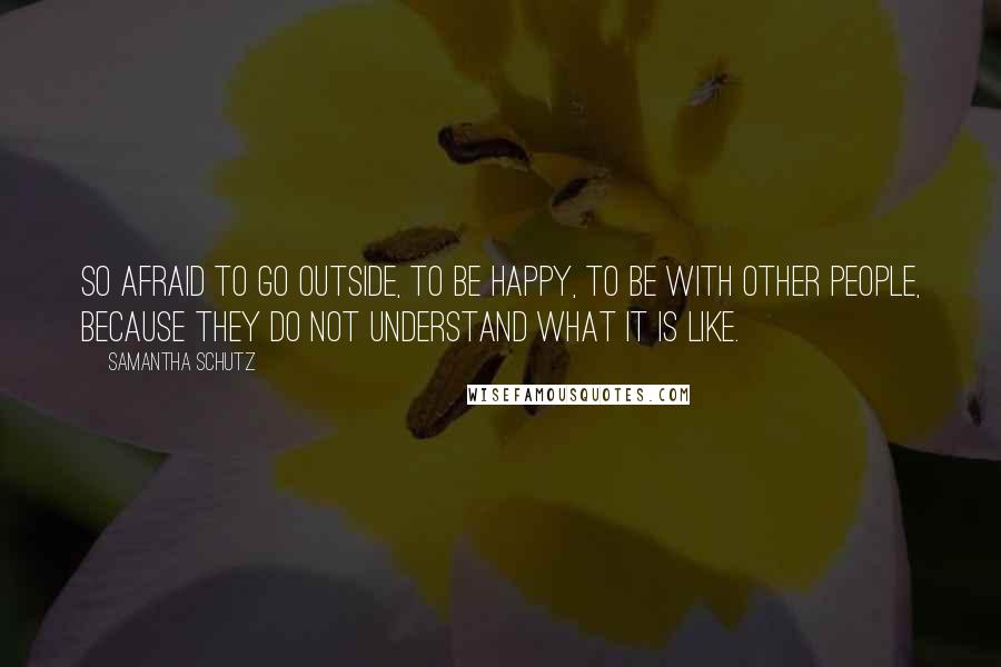 Samantha Schutz Quotes: So afraid to go outside, to be happy, to be with other people, because they do not understand what it is like.