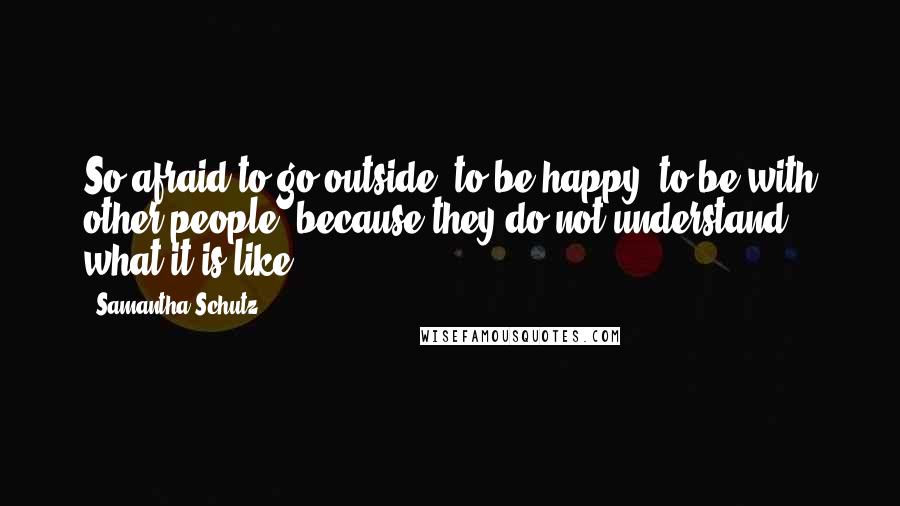 Samantha Schutz Quotes: So afraid to go outside, to be happy, to be with other people, because they do not understand what it is like.