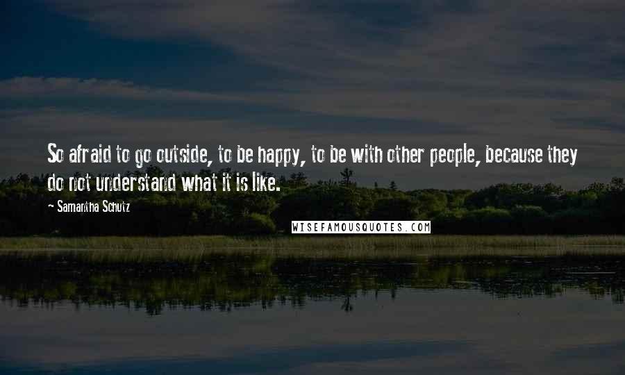 Samantha Schutz Quotes: So afraid to go outside, to be happy, to be with other people, because they do not understand what it is like.